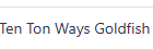 Ten Ton Ways Goldfish 